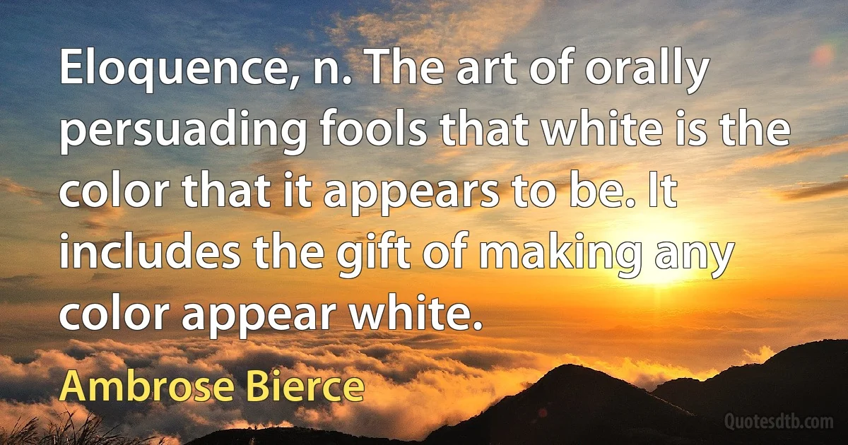 Eloquence, n. The art of orally persuading fools that white is the color that it appears to be. It includes the gift of making any color appear white. (Ambrose Bierce)