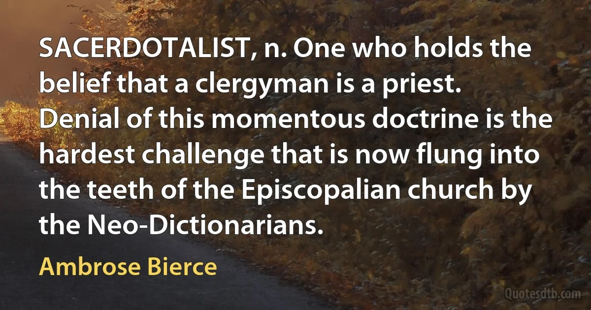 SACERDOTALIST, n. One who holds the belief that a clergyman is a priest. Denial of this momentous doctrine is the hardest challenge that is now flung into the teeth of the Episcopalian church by the Neo-Dictionarians. (Ambrose Bierce)