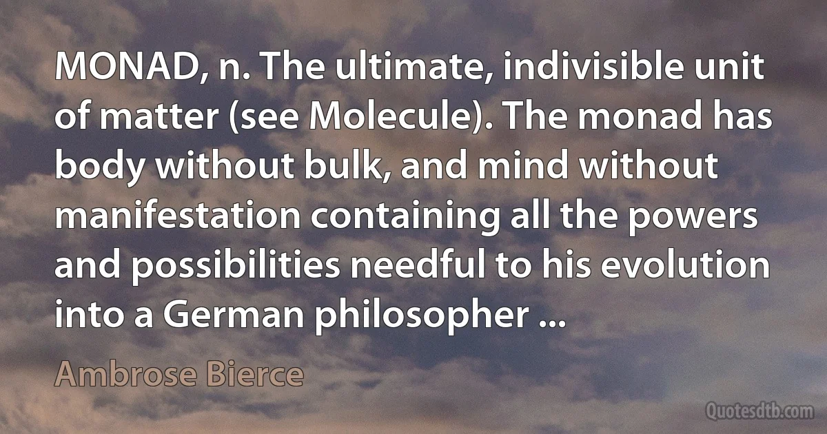 MONAD, n. The ultimate, indivisible unit of matter (see Molecule). The monad has body without bulk, and mind without manifestation containing all the powers and possibilities needful to his evolution into a German philosopher ... (Ambrose Bierce)