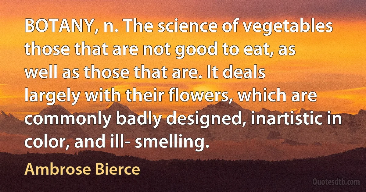 BOTANY, n. The science of vegetables those that are not good to eat, as well as those that are. It deals largely with their flowers, which are commonly badly designed, inartistic in color, and ill- smelling. (Ambrose Bierce)