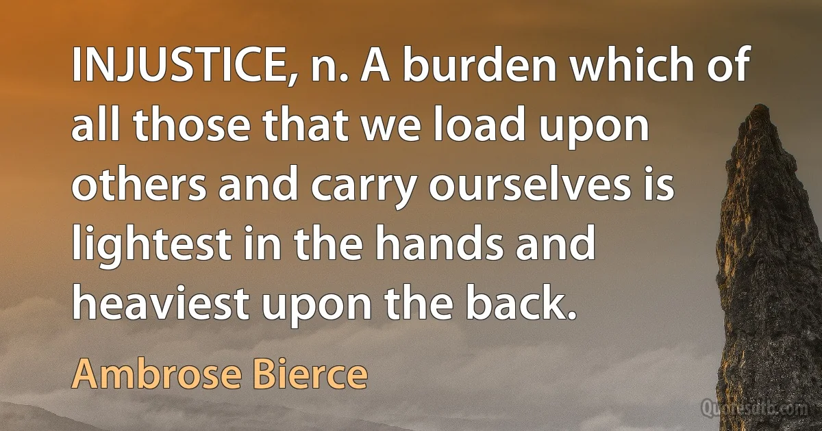 INJUSTICE, n. A burden which of all those that we load upon others and carry ourselves is lightest in the hands and heaviest upon the back. (Ambrose Bierce)