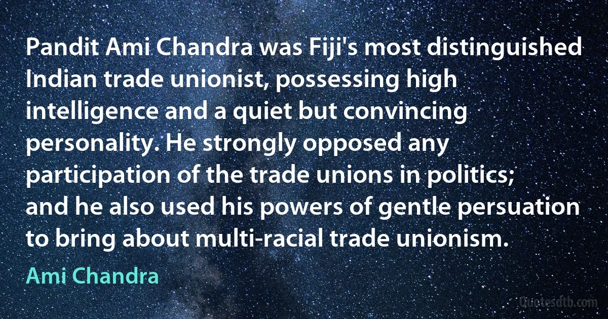 Pandit Ami Chandra was Fiji's most distinguished Indian trade unionist, possessing high intelligence and a quiet but convincing personality. He strongly opposed any participation of the trade unions in politics; and he also used his powers of gentle persuation to bring about multi-racial trade unionism. (Ami Chandra)