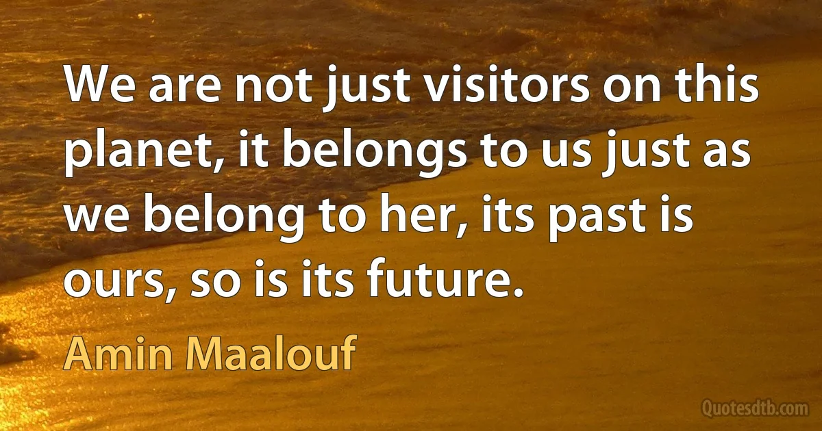 We are not just visitors on this planet, it belongs to us just as we belong to her, its past is ours, so is its future. (Amin Maalouf)