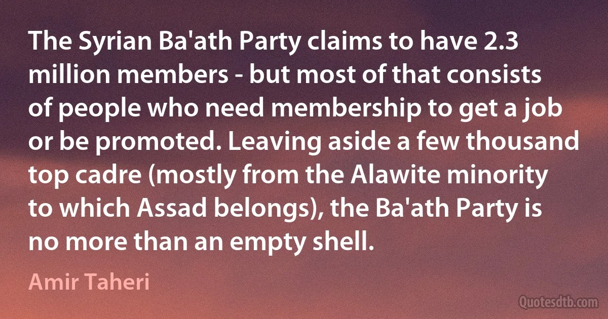 The Syrian Ba'ath Party claims to have 2.3 million members - but most of that consists of people who need membership to get a job or be promoted. Leaving aside a few thousand top cadre (mostly from the Alawite minority to which Assad belongs), the Ba'ath Party is no more than an empty shell. (Amir Taheri)