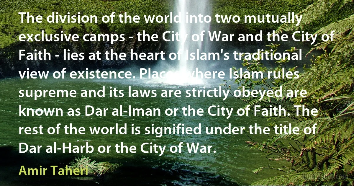 The division of the world into two mutually exclusive camps - the City of War and the City of Faith - lies at the heart of Islam's traditional view of existence. Places where Islam rules supreme and its laws are strictly obeyed are known as Dar al-Iman or the City of Faith. The rest of the world is signified under the title of Dar al-Harb or the City of War. (Amir Taheri)