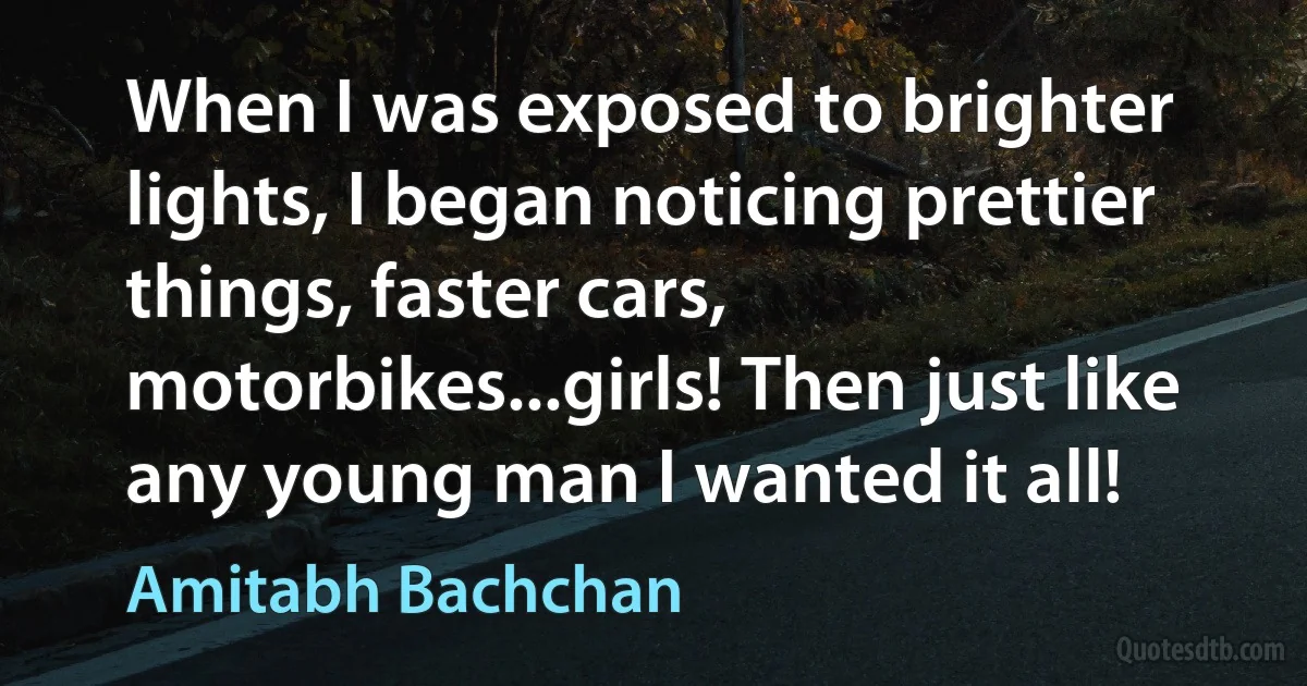 When I was exposed to brighter lights, I began noticing prettier things, faster cars, motorbikes...girls! Then just like any young man I wanted it all! (Amitabh Bachchan)