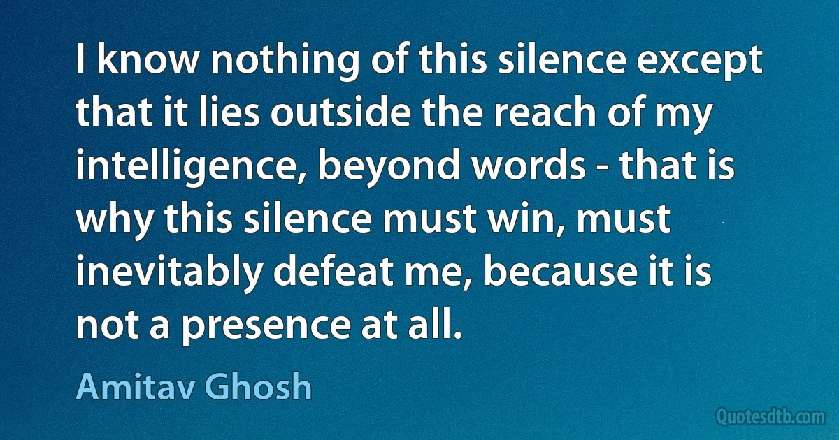 I know nothing of this silence except that it lies outside the reach of my intelligence, beyond words - that is why this silence must win, must inevitably defeat me, because it is not a presence at all. (Amitav Ghosh)