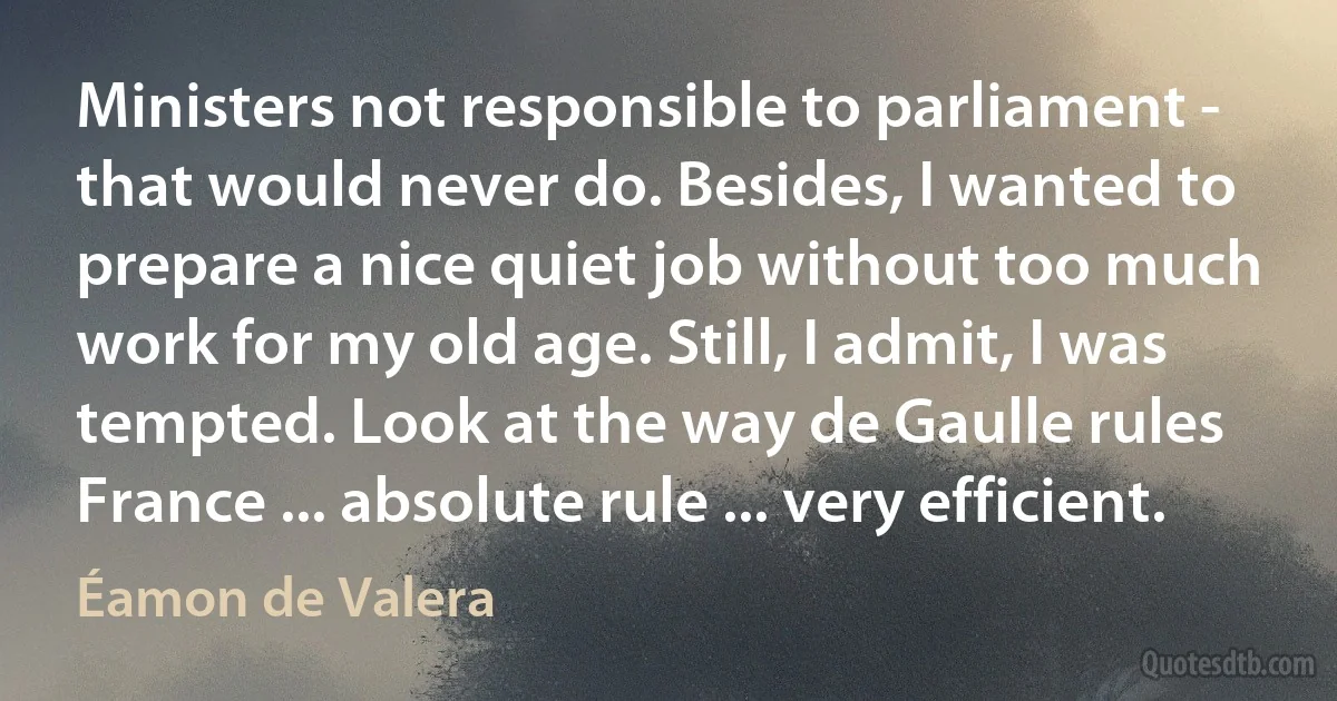 Ministers not responsible to parliament - that would never do. Besides, I wanted to prepare a nice quiet job without too much work for my old age. Still, I admit, I was tempted. Look at the way de Gaulle rules France ... absolute rule ... very efficient. (Éamon de Valera)