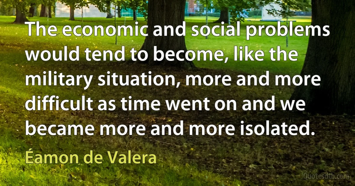 The economic and social problems would tend to become, like the military situation, more and more difficult as time went on and we became more and more isolated. (Éamon de Valera)