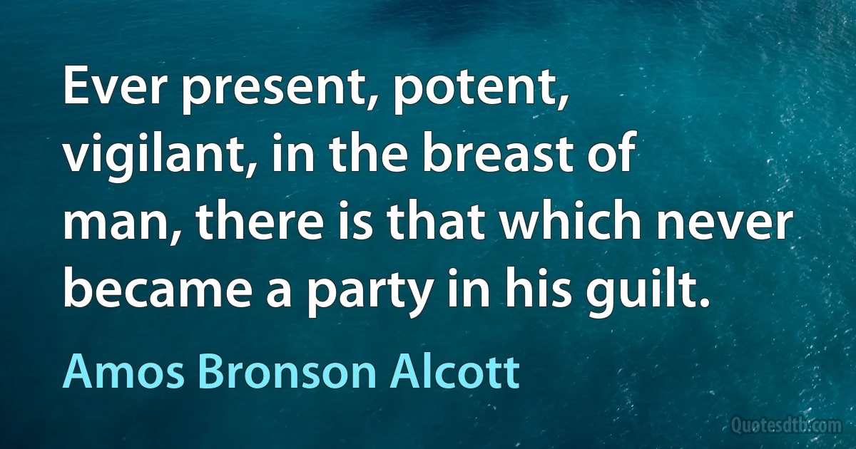 Ever present, potent, vigilant, in the breast of man, there is that which never became a party in his guilt. (Amos Bronson Alcott)