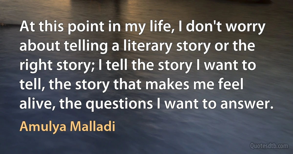 At this point in my life, I don't worry about telling a literary story or the right story; I tell the story I want to tell, the story that makes me feel alive, the questions I want to answer. (Amulya Malladi)