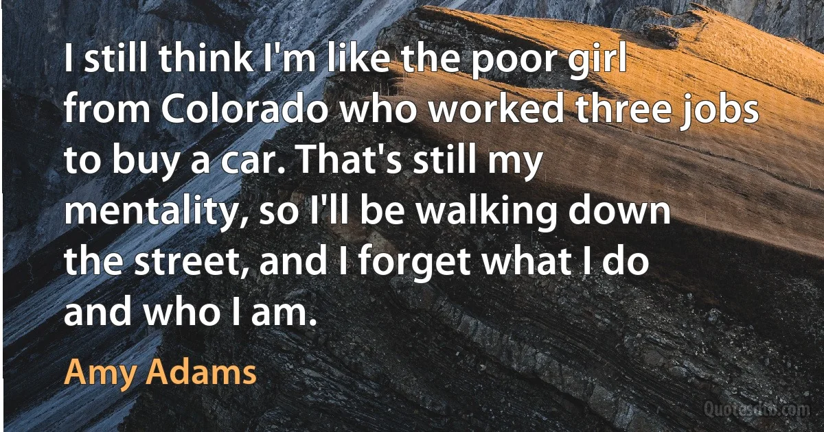 I still think I'm like the poor girl from Colorado who worked three jobs to buy a car. That's still my mentality, so I'll be walking down the street, and I forget what I do and who I am. (Amy Adams)