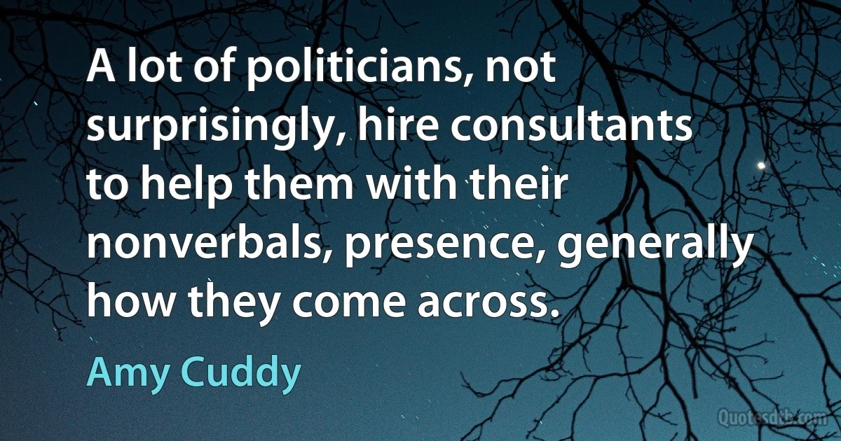 A lot of politicians, not surprisingly, hire consultants to help them with their nonverbals, presence, generally how they come across. (Amy Cuddy)