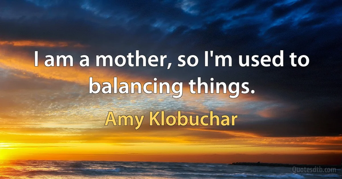 I am a mother, so I'm used to balancing things. (Amy Klobuchar)