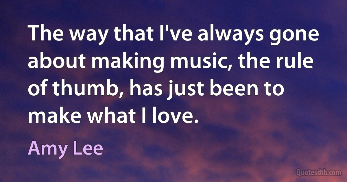 The way that I've always gone about making music, the rule of thumb, has just been to make what I love. (Amy Lee)