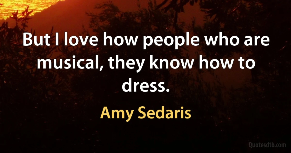 But I love how people who are musical, they know how to dress. (Amy Sedaris)