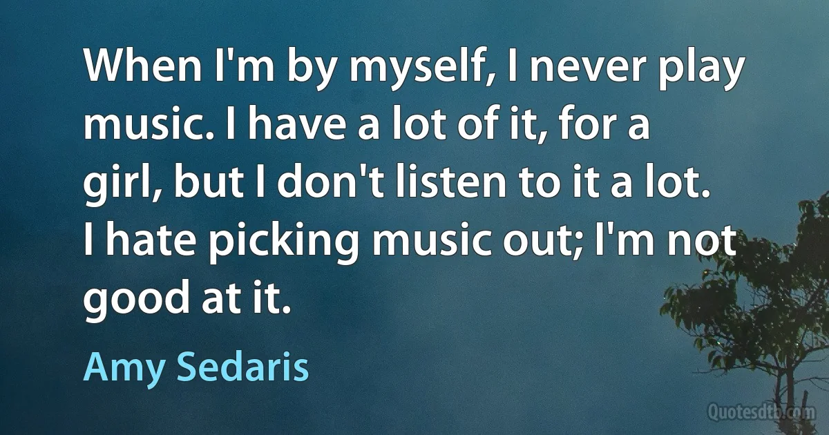 When I'm by myself, I never play music. I have a lot of it, for a girl, but I don't listen to it a lot. I hate picking music out; I'm not good at it. (Amy Sedaris)