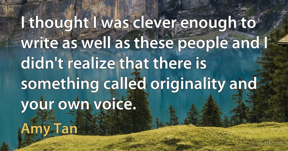 I thought I was clever enough to write as well as these people and I didn't realize that there is something called originality and your own voice. (Amy Tan)