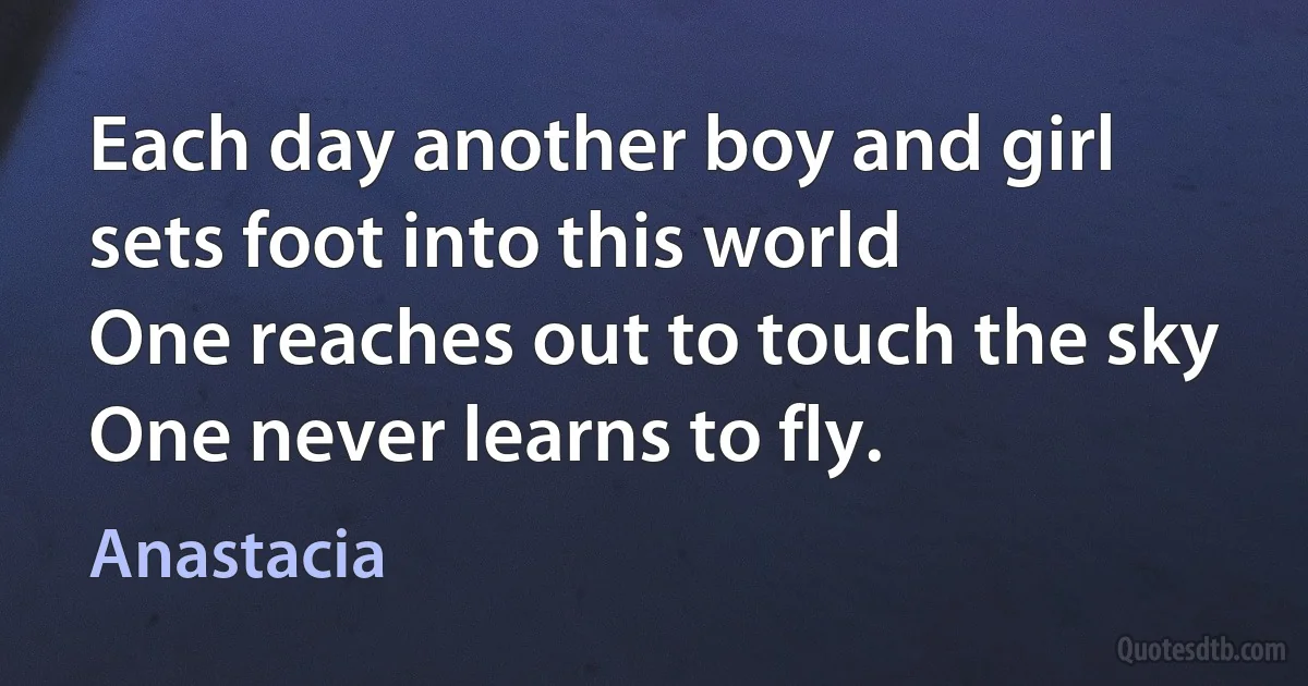 Each day another boy and girl sets foot into this world
One reaches out to touch the sky
One never learns to fly. (Anastacia)