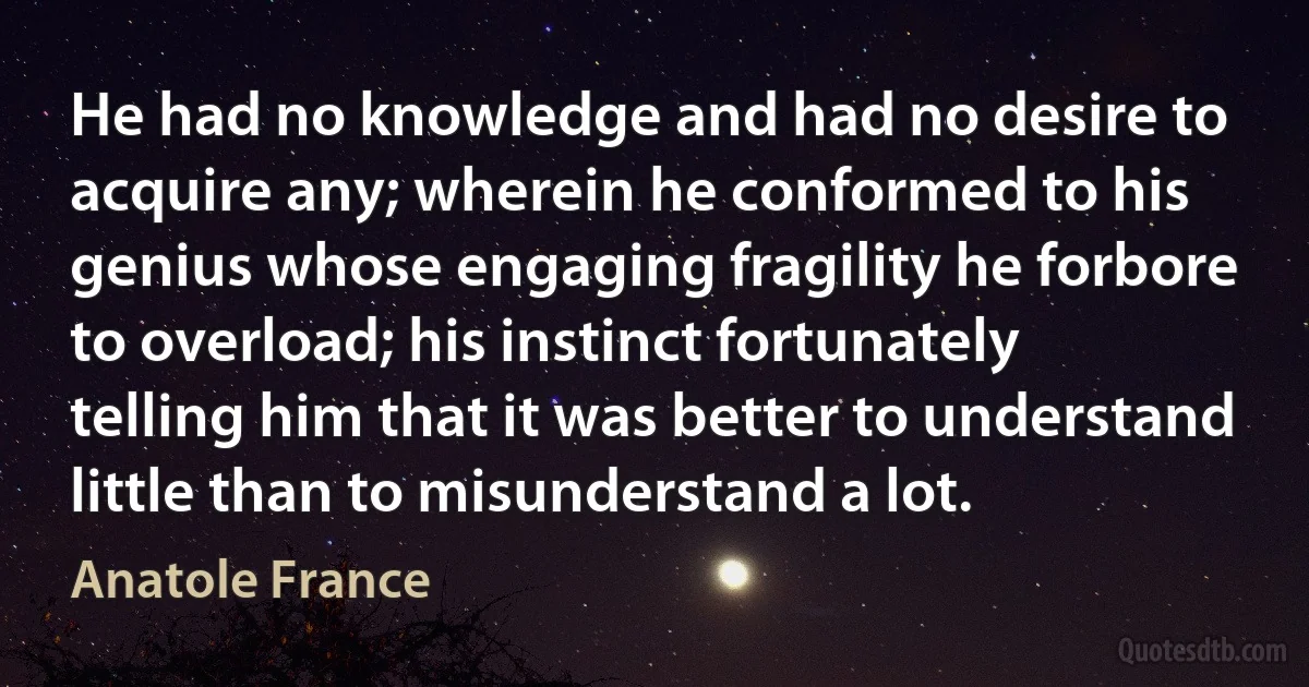 He had no knowledge and had no desire to acquire any; wherein he conformed to his genius whose engaging fragility he forbore to overload; his instinct fortunately telling him that it was better to understand little than to misunderstand a lot. (Anatole France)