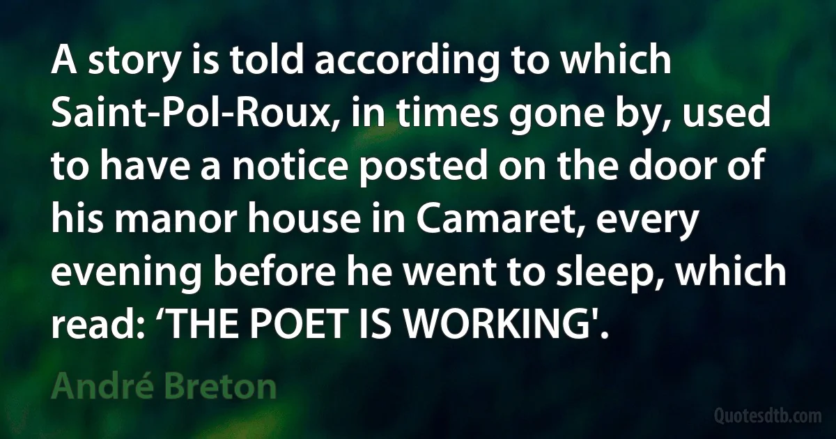 A story is told according to which Saint-Pol-Roux, in times gone by, used to have a notice posted on the door of his manor house in Camaret, every evening before he went to sleep, which read: ‘THE POET IS WORKING'. (André Breton)