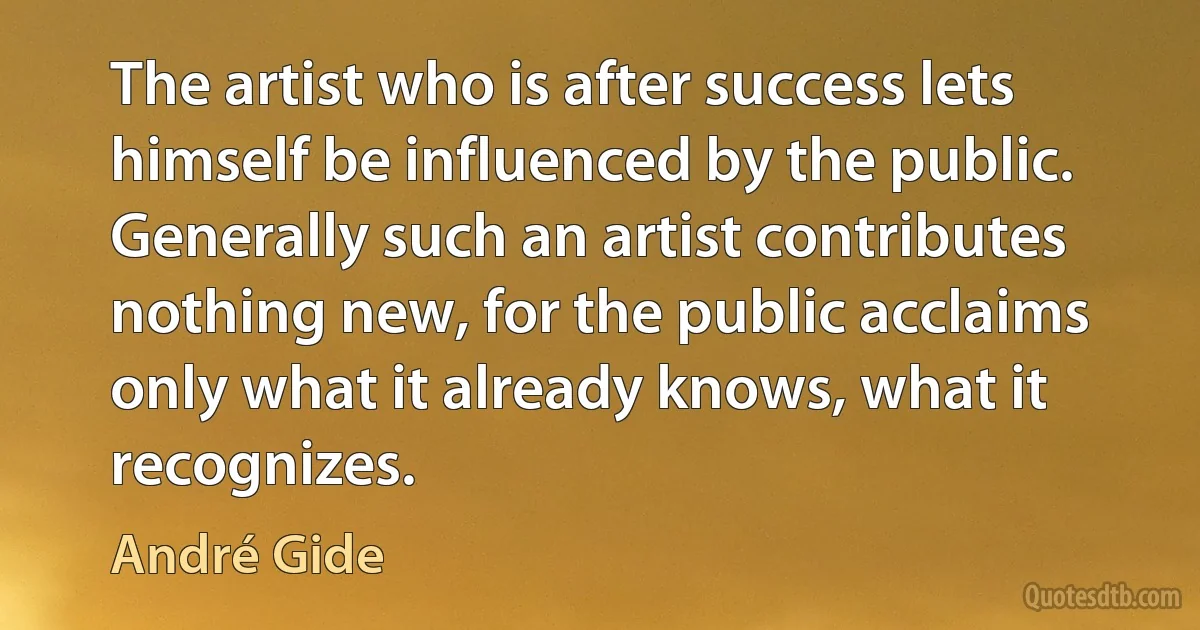 The artist who is after success lets himself be influenced by the public. Generally such an artist contributes nothing new, for the public acclaims only what it already knows, what it recognizes. (André Gide)