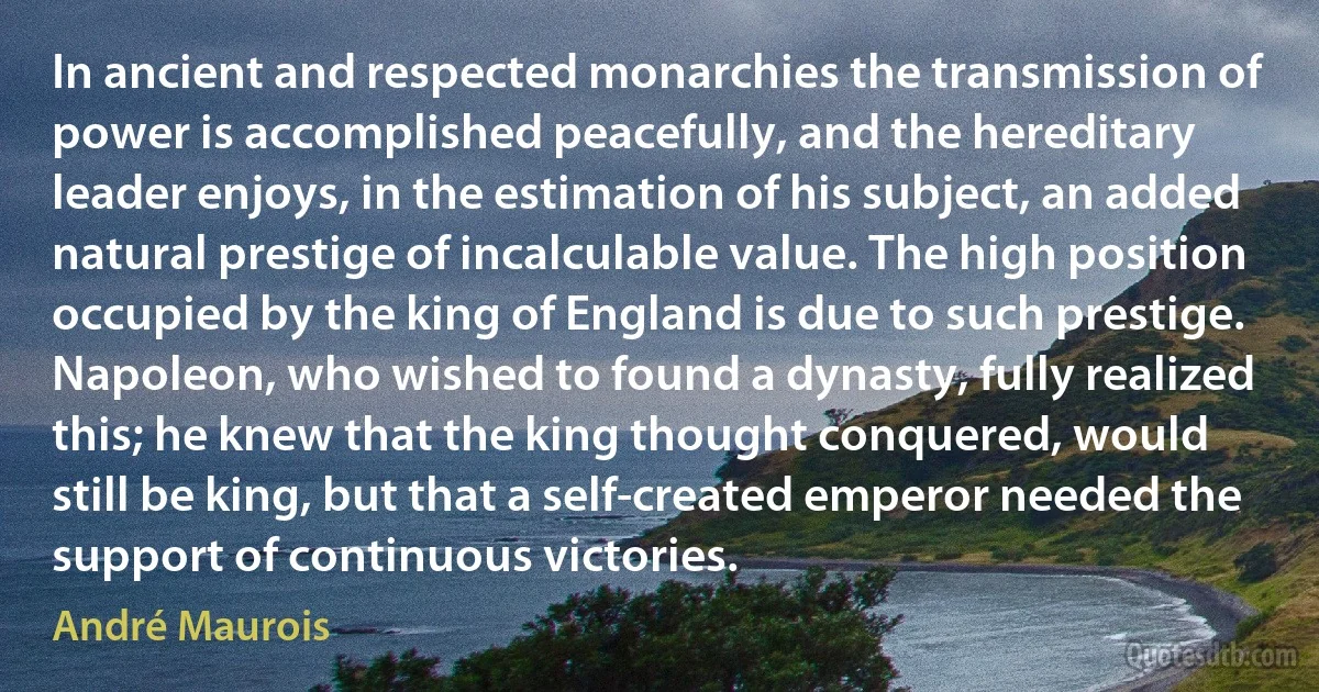 In ancient and respected monarchies the transmission of power is accomplished peacefully, and the hereditary leader enjoys, in the estimation of his subject, an added natural prestige of incalculable value. The high position occupied by the king of England is due to such prestige. Napoleon, who wished to found a dynasty, fully realized this; he knew that the king thought conquered, would still be king, but that a self-created emperor needed the support of continuous victories. (André Maurois)