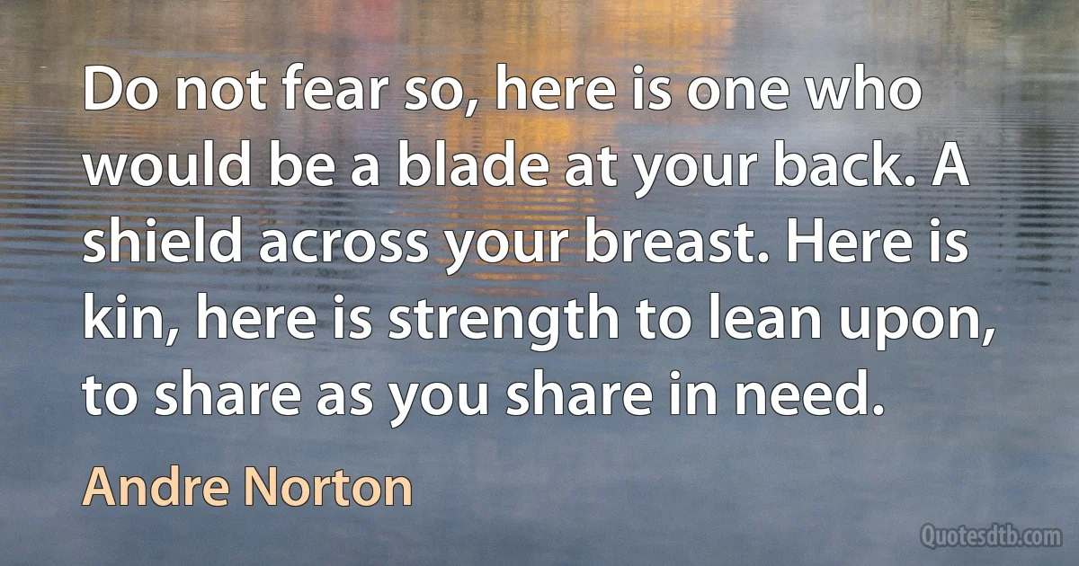 Do not fear so, here is one who would be a blade at your back. A shield across your breast. Here is kin, here is strength to lean upon, to share as you share in need. (Andre Norton)