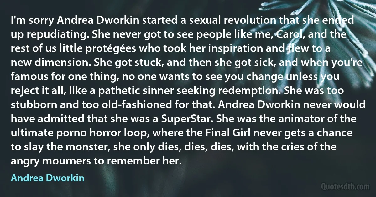 I'm sorry Andrea Dworkin started a sexual revolution that she ended up repudiating. She never got to see people like me, Carol, and the rest of us little protégées who took her inspiration and flew to a new dimension. She got stuck, and then she got sick, and when you're famous for one thing, no one wants to see you change unless you reject it all, like a pathetic sinner seeking redemption. She was too stubborn and too old-fashioned for that. Andrea Dworkin never would have admitted that she was a SuperStar. She was the animator of the ultimate porno horror loop, where the Final Girl never gets a chance to slay the monster, she only dies, dies, dies, with the cries of the angry mourners to remember her. (Andrea Dworkin)