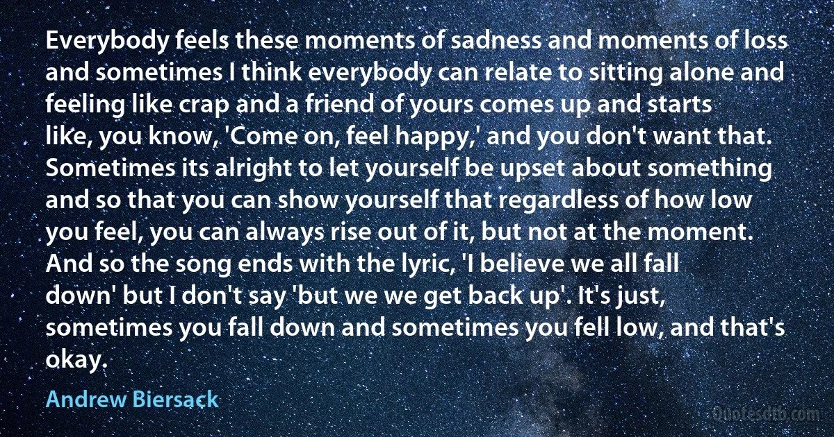 Everybody feels these moments of sadness and moments of loss and sometimes I think everybody can relate to sitting alone and feeling like crap and a friend of yours comes up and starts like, you know, 'Come on, feel happy,' and you don't want that. Sometimes its alright to let yourself be upset about something and so that you can show yourself that regardless of how low you feel, you can always rise out of it, but not at the moment. And so the song ends with the lyric, 'I believe we all fall down' but I don't say 'but we we get back up'. It's just, sometimes you fall down and sometimes you fell low, and that's okay. (Andrew Biersack)