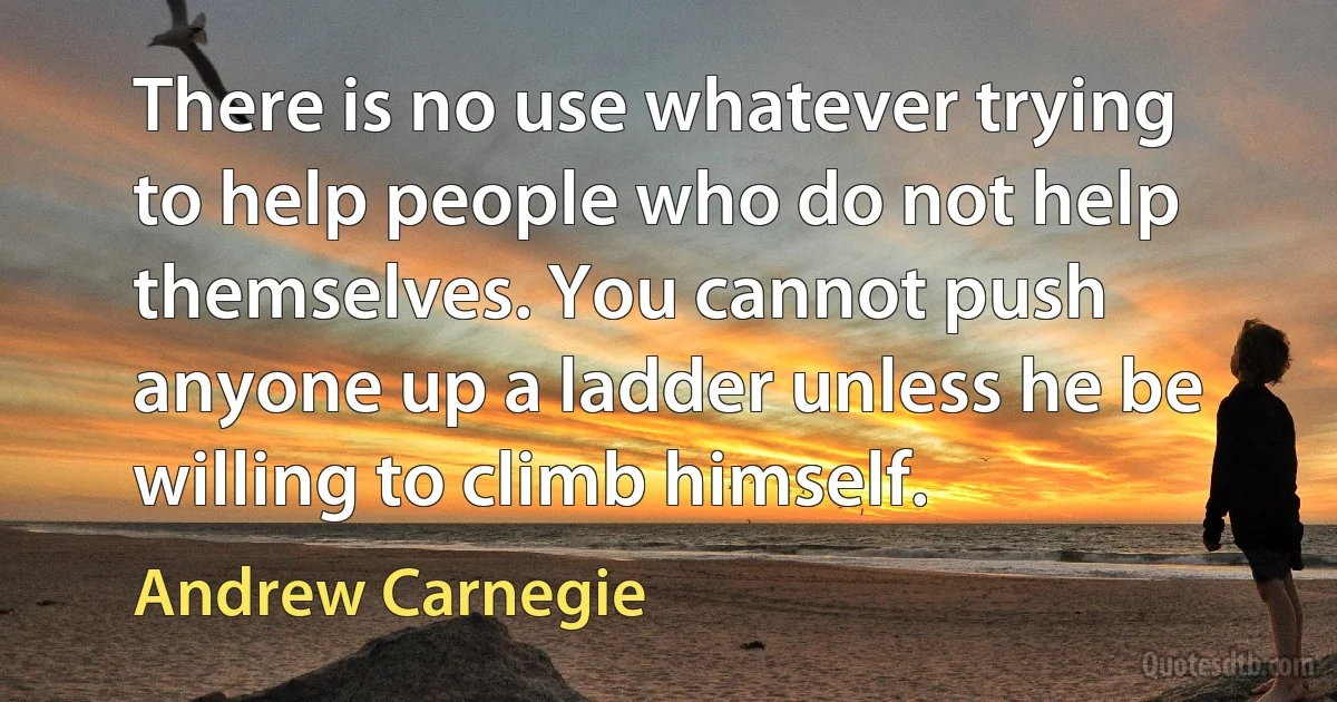 There is no use whatever trying to help people who do not help themselves. You cannot push anyone up a ladder unless he be willing to climb himself. (Andrew Carnegie)