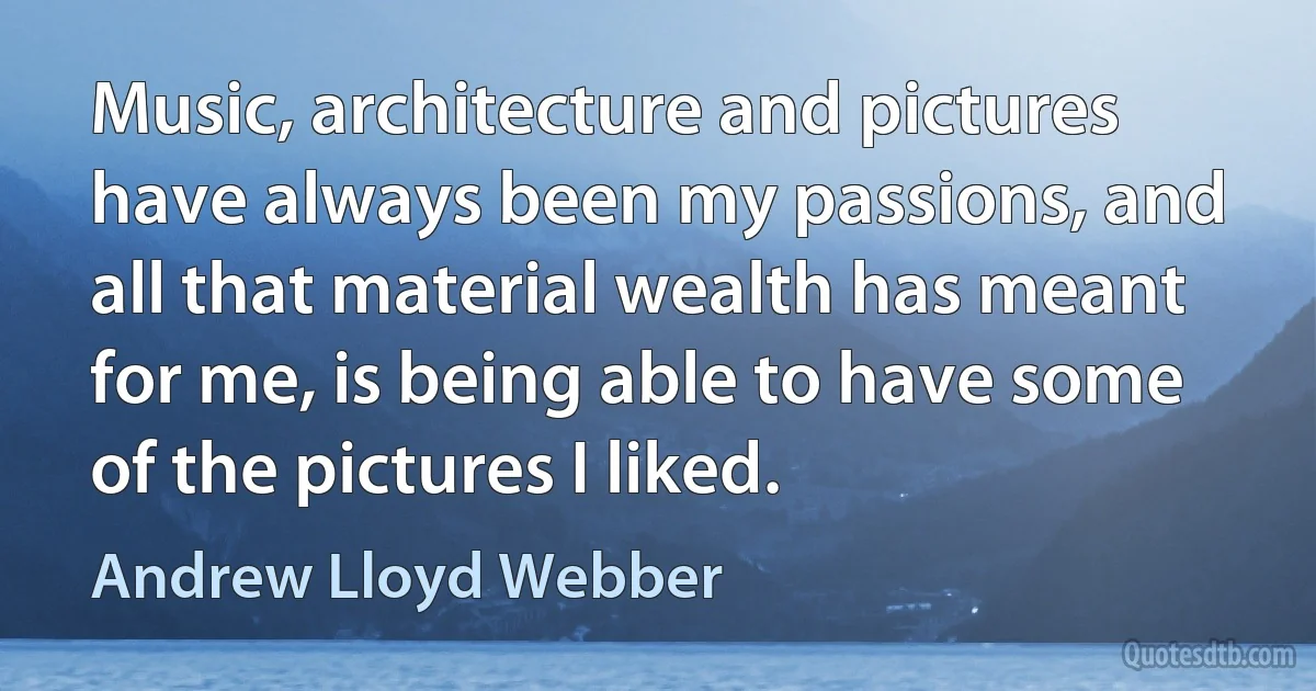 Music, architecture and pictures have always been my passions, and all that material wealth has meant for me, is being able to have some of the pictures I liked. (Andrew Lloyd Webber)