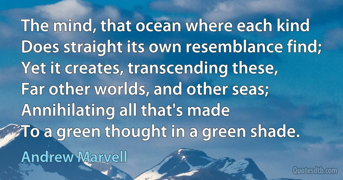 The mind, that ocean where each kind
Does straight its own resemblance find;
Yet it creates, transcending these,
Far other worlds, and other seas;
Annihilating all that's made
To a green thought in a green shade. (Andrew Marvell)