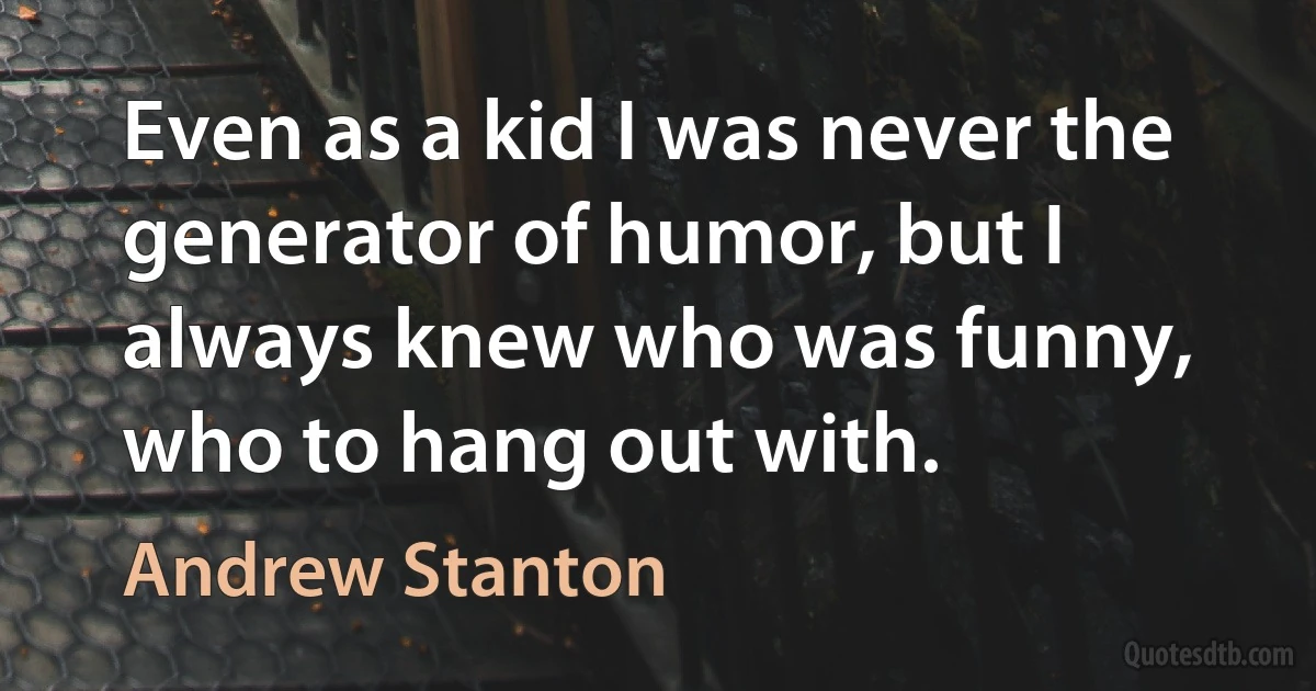 Even as a kid I was never the generator of humor, but I always knew who was funny, who to hang out with. (Andrew Stanton)