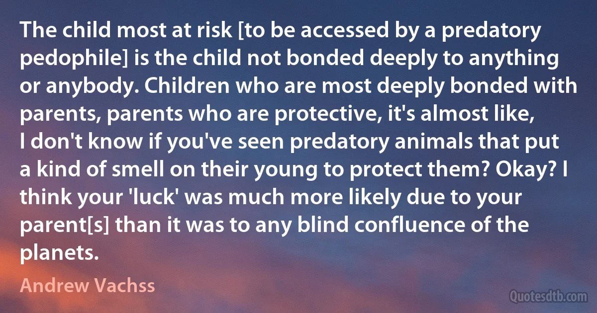 The child most at risk [to be accessed by a predatory pedophile] is the child not bonded deeply to anything or anybody. Children who are most deeply bonded with parents, parents who are protective, it's almost like, I don't know if you've seen predatory animals that put a kind of smell on their young to protect them? Okay? I think your 'luck' was much more likely due to your parent[s] than it was to any blind confluence of the planets. (Andrew Vachss)