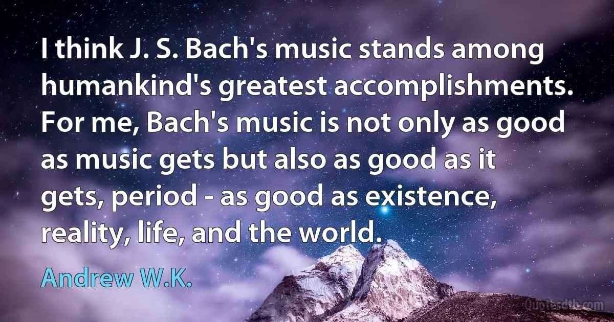 I think J. S. Bach's music stands among humankind's greatest accomplishments. For me, Bach's music is not only as good as music gets but also as good as it gets, period - as good as existence, reality, life, and the world. (Andrew W.K.)