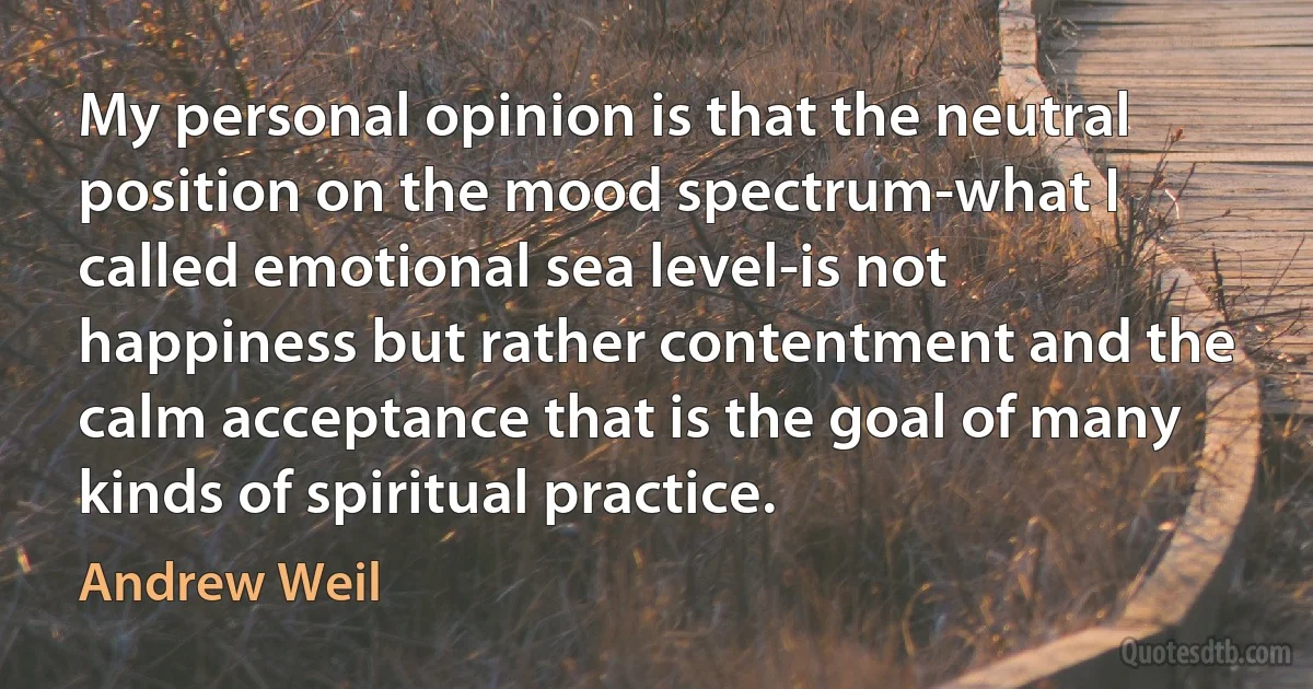 My personal opinion is that the neutral position on the mood spectrum-what I called emotional sea level-is not happiness but rather contentment and the calm acceptance that is the goal of many kinds of spiritual practice. (Andrew Weil)