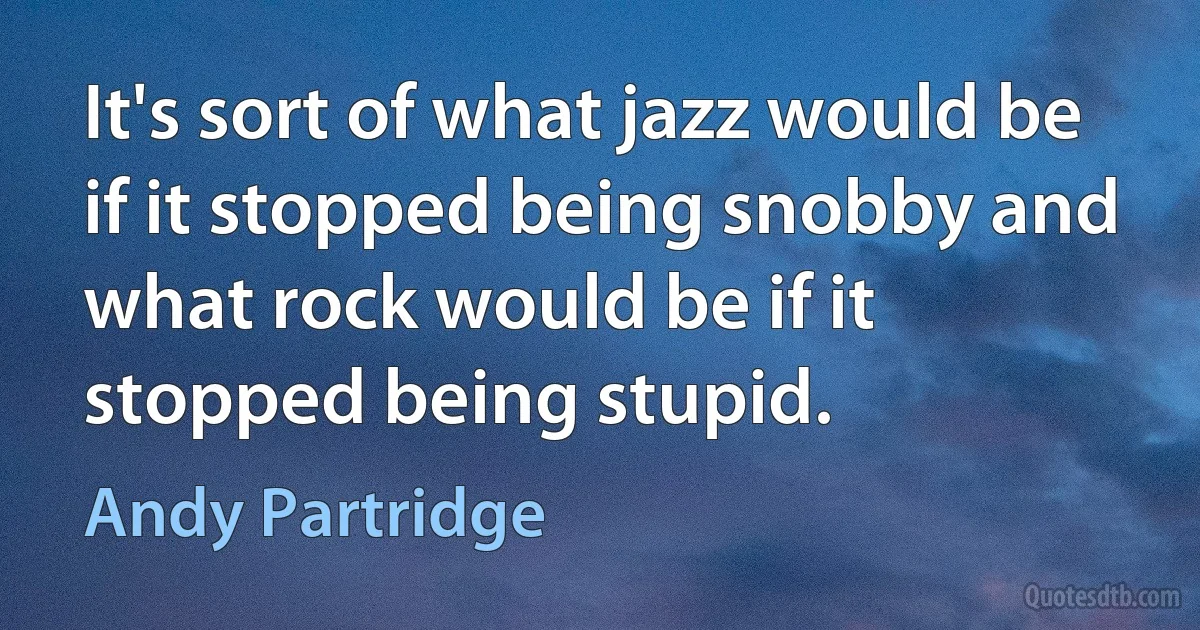 It's sort of what jazz would be if it stopped being snobby and what rock would be if it stopped being stupid. (Andy Partridge)