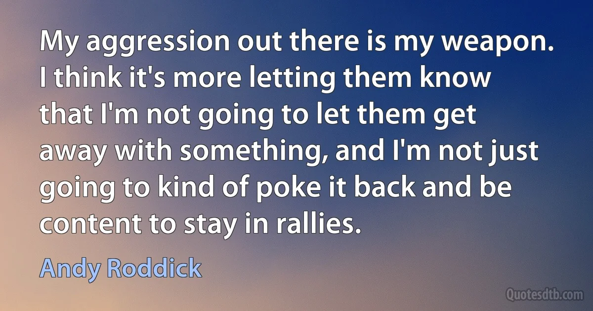 My aggression out there is my weapon. I think it's more letting them know that I'm not going to let them get away with something, and I'm not just going to kind of poke it back and be content to stay in rallies. (Andy Roddick)