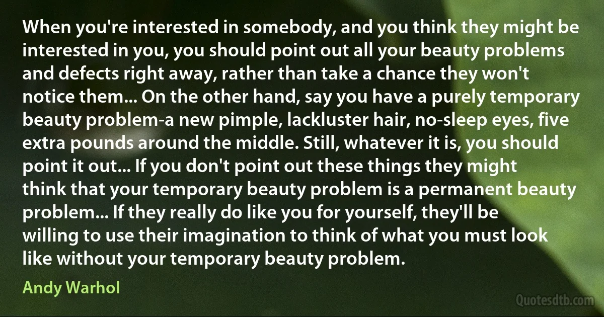 When you're interested in somebody, and you think they might be interested in you, you should point out all your beauty problems and defects right away, rather than take a chance they won't notice them... On the other hand, say you have a purely temporary beauty problem-a new pimple, lackluster hair, no-sleep eyes, five extra pounds around the middle. Still, whatever it is, you should point it out... If you don't point out these things they might think that your temporary beauty problem is a permanent beauty problem... If they really do like you for yourself, they'll be willing to use their imagination to think of what you must look like without your temporary beauty problem. (Andy Warhol)