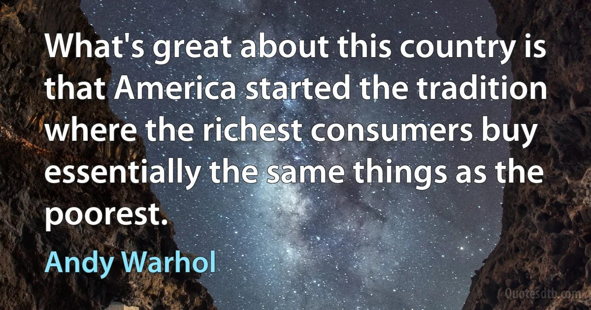 What's great about this country is that America started the tradition where the richest consumers buy essentially the same things as the poorest. (Andy Warhol)