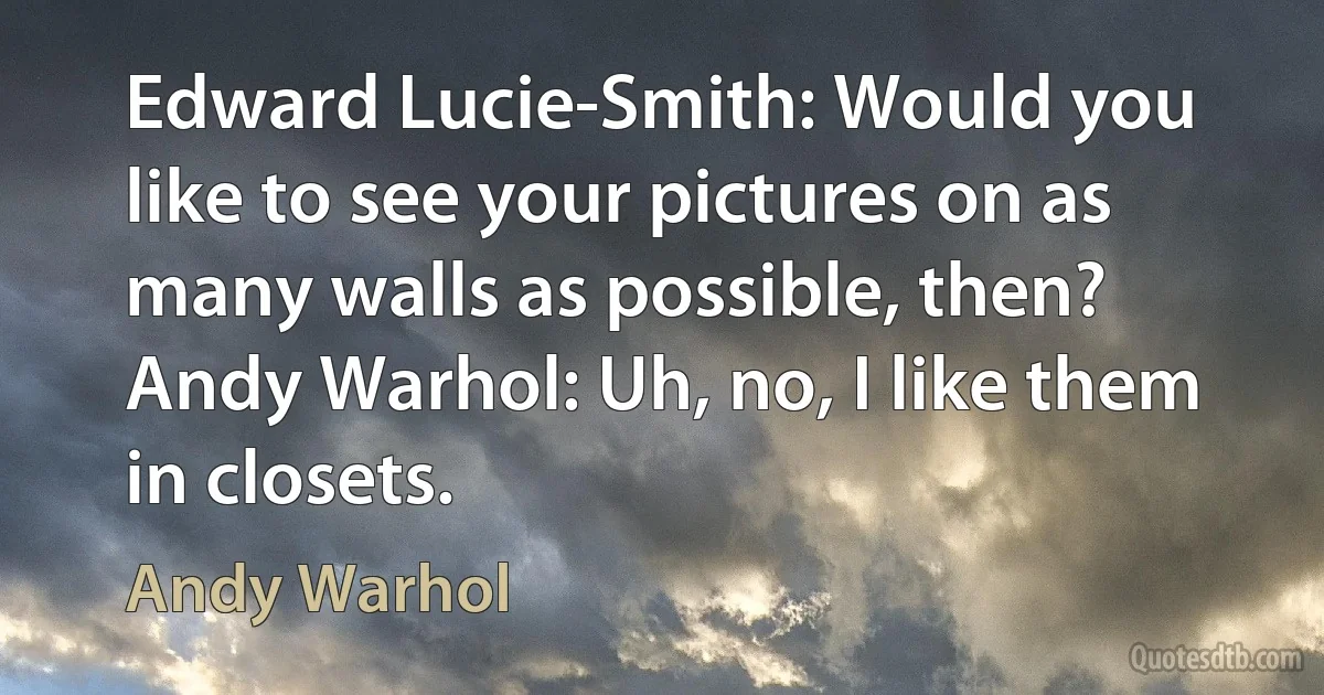 Edward Lucie-Smith: Would you like to see your pictures on as many walls as possible, then?
Andy Warhol: Uh, no, I like them in closets. (Andy Warhol)