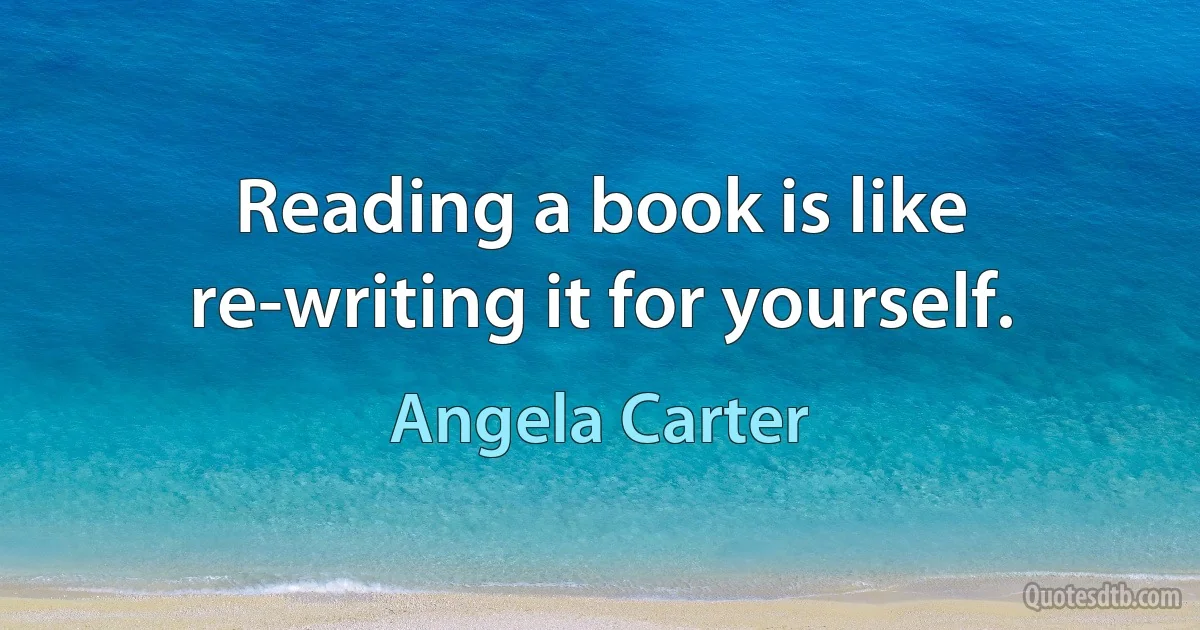 Reading a book is like re-writing it for yourself. (Angela Carter)