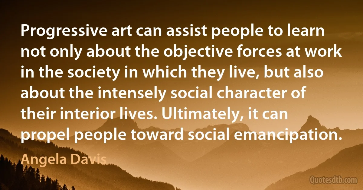 Progressive art can assist people to learn not only about the objective forces at work in the society in which they live, but also about the intensely social character of their interior lives. Ultimately, it can propel people toward social emancipation. (Angela Davis)