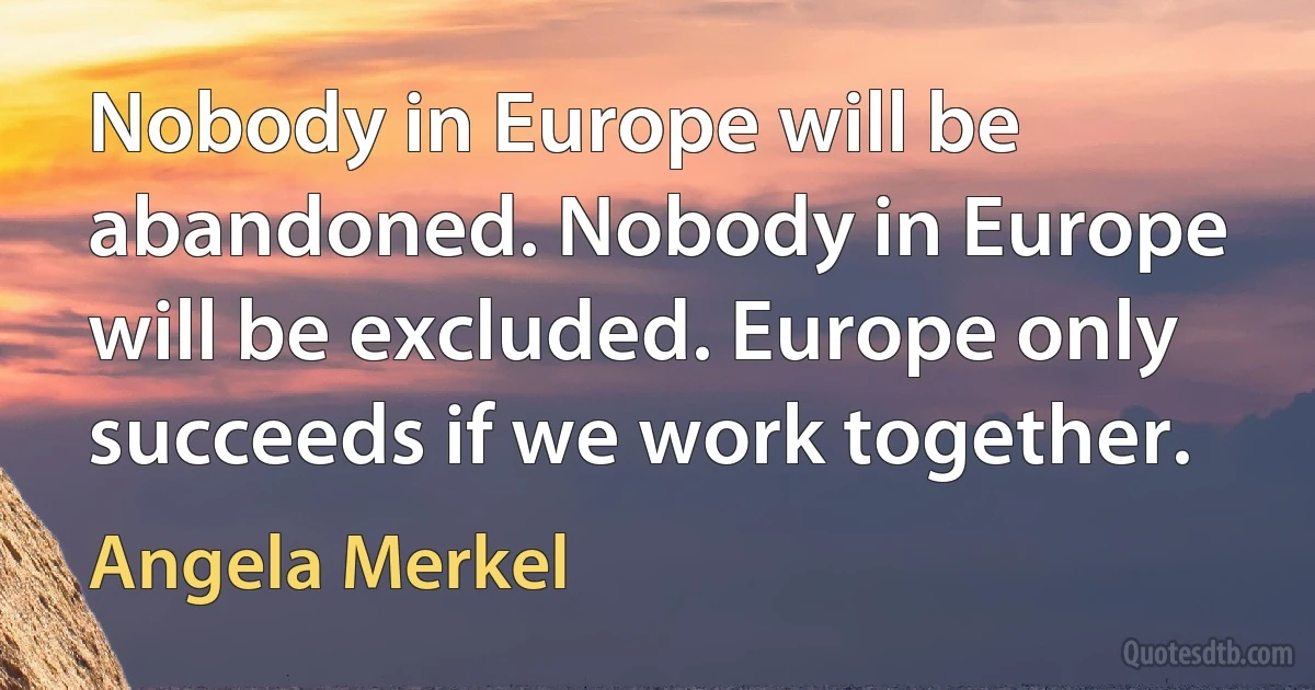 Nobody in Europe will be abandoned. Nobody in Europe will be excluded. Europe only succeeds if we work together. (Angela Merkel)