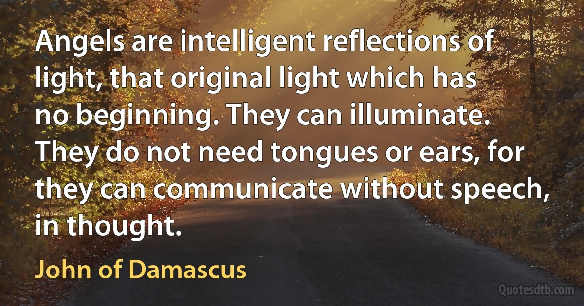 Angels are intelligent reflections of light, that original light which has no beginning. They can illuminate. They do not need tongues or ears, for they can communicate without speech, in thought. (John of Damascus)