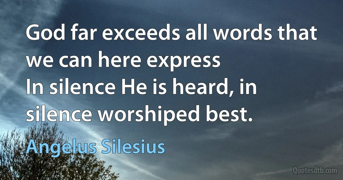 God far exceeds all words that we can here express
In silence He is heard, in silence worshiped best. (Angelus Silesius)