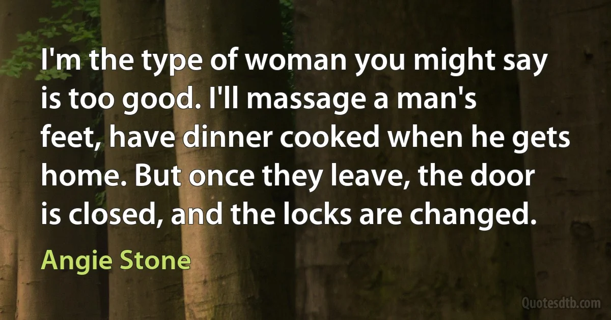 I'm the type of woman you might say is too good. I'll massage a man's feet, have dinner cooked when he gets home. But once they leave, the door is closed, and the locks are changed. (Angie Stone)