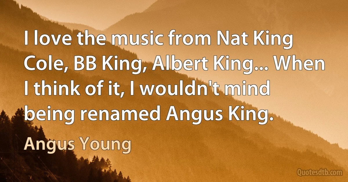 I love the music from Nat King Cole, BB King, Albert King... When I think of it, I wouldn't mind being renamed Angus King. (Angus Young)