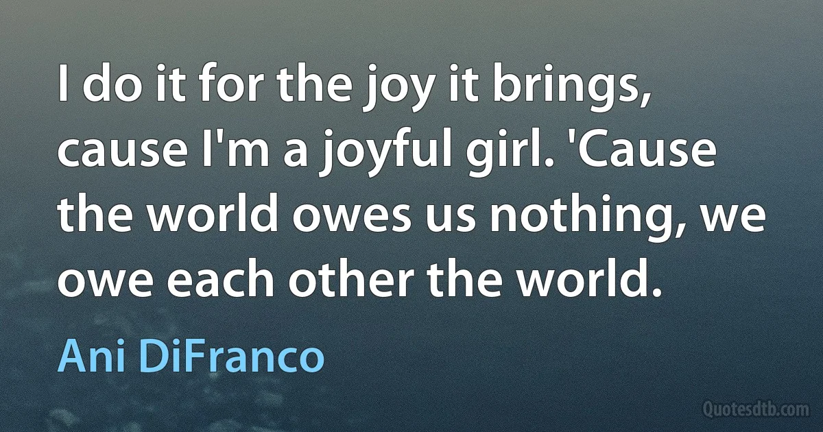 I do it for the joy it brings, cause I'm a joyful girl. 'Cause the world owes us nothing, we owe each other the world. (Ani DiFranco)